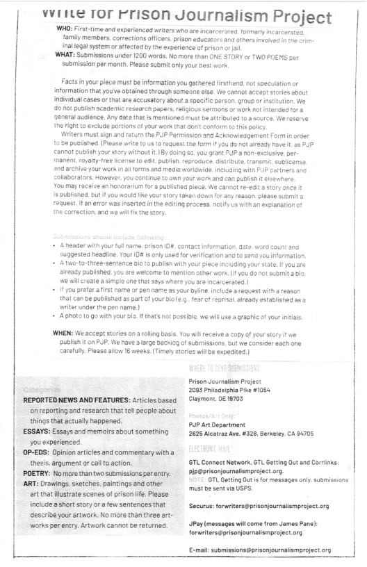 | |  vvine ror Frison Journalism Project  WHO:Firt-time and experinced witers who aa incacroted. formerly ncarcarates family members, corections offcers. prison educators and others invaied i 1 o inellegl systemor ffected by te experionceof prison o i,  WHAT: Submissions under 1200 woras. No more than ONE STORY o TWO SO  Submision per month. Pease suomit oty your D6t ot  Factsnyour pece must b nformation ou gatherad firsthand.no soscsaton or information that youe bained hrough someone ise. We cannot acceptsores sbout indivicual cases or that are accusatory about speifcperson. roup o nstutin. e 82101 pubisn academic esearch paprs, aigious SErMOnS o okt IENGe for 8  Generalaucence. Ary data tht s mentionmd must b attibuled 08 soutcs Wo reserse he ight 0 exciud portons fyour work tht ot conform o s ol  Witers st sign and e 0 pusised (Pease wr  11 the PUP Pemision 3nd Acknoweagement 1015 10 raques e form i ou do ot araady eve . 55 .7  camot puish ourstorywithout . 1By doing 5o you oan: PUP & on-xciusive, pr.  oyaty e canse 0 oG publs, aprocuca distrure. ranemit. sublcanss.  a0 archive your worin i 01 and mecla wrigwide. NG Wi P partners 100 Colaboratos. However. o SONUIE 0w your ok and can puBlh  éceatare  You may receive anhanorariur  3 pubished piece. We cannot r-ecia stry ance it  5 publishr. ot you woula K2 you toy aken dowfor any resson pleas st & FequesL. i an error was nsertedin th eiingprocess. oty uswith  axianation ot  hecarmection. and e wi i th oy  A neadarwith our ful nam  suggested headine. Your 08 it oy used for verific A ti-to-ree-sentence oo pulish wihyou iece ncuding your tte. I youre ‘ieady publishes. you e wekcome 1o menton  herwork. (1 you 80 1t st i,  e il ot asimsio o tht says s you e ncarcerated |  1 you prefe 3 irst name or pen  5 you bylne. ncludearequestwith aeason  hat can e published 35 part of you i farof rprsal. ready estabished asa  writer unar i e name |  ADholo 0G0 it your o I inars ot possibie. we willus & grahicof youe s  WHEN: e accep stciesonaolingbass. Youwi eceiv copy o yoursory e UBlSh £ on PUP. We nave  rge ckiog o subssions. out we corsider ach one Carefly. lease alw 16 weeks. Timely stoies wilbe expeditod)  REPORTED NEWS AND FEATURES: Articies basec on reporting and research tht el people about things that actallyhappene.  ESSAYS: Essays and memoirs sbout something you experienced.  (OP-£DS: Opiian atcies and commentary witha thesis, arqument o callto action.  POETRY: Nomare than two submisionsperenry.  ART: Drawings. skeiches,paintings and other artthatustate scenes ofprison ife. Please nclude ashort story ora few sentences that descrive your stwark. No more than theart- works per etry Atwor cannot b returnes  Prison ournaam Prsect 2093 Prisguiphi ik 1054 Glaymont 0€ 19705  Pup artDepartment 2825 Mlcatras Ave. 432, Serktey, CA 94705  L Comnac Natwork. GTL Gating Out and Corinka U ———  7L Gatting Out s for maseages oy supmisions mustoesent i USPS.  Securs:toruritersgponournaismpreect o1  Py messages il comefrom James Pae) forwtiters@pisarjounatamprojec o5  e suomisionspisanjounatismproject o1y  